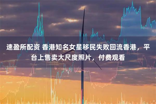 速盈所配资 香港知名女星移民失败回流香港，平台上售卖大尺度照片，付费观看