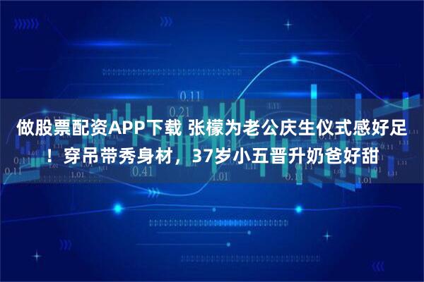 做股票配资APP下载 张檬为老公庆生仪式感好足！穿吊带秀身材，37岁小五晋升奶爸好甜
