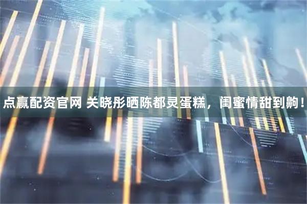 点赢配资官网 关晓彤晒陈都灵蛋糕，闺蜜情甜到齁！