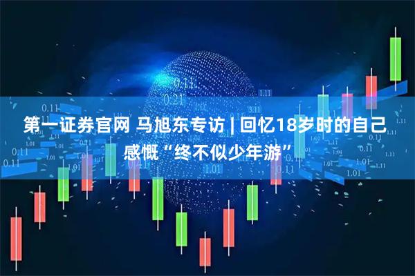 第一证券官网 马旭东专访 | 回忆18岁时的自己 感慨“终不似少年游”