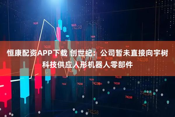 恒康配资APP下载 创世纪：公司暂未直接向宇树科技供应人形机器人零部件