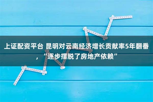 上证配资平台 昆明对云南经济增长贡献率5年翻番，“逐步摆脱了房地产依赖”