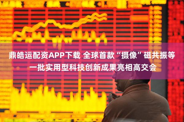 鼎皓运配资APP下载 全球首款“摄像”磁共振等 一批实用型科技创新成果亮相高交会