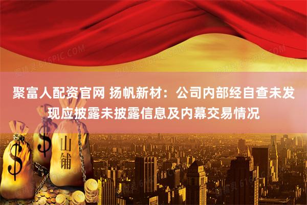 聚富人配资官网 扬帆新材：公司内部经自查未发现应披露未披露信息及内幕交易情况