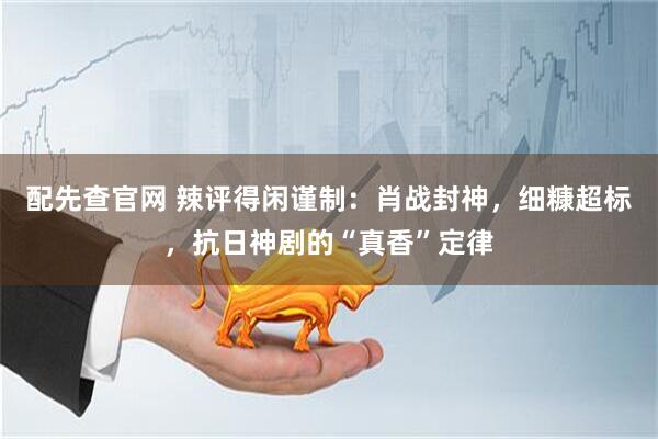配先查官网 辣评得闲谨制：肖战封神，细糠超标，抗日神剧的“真香”定律