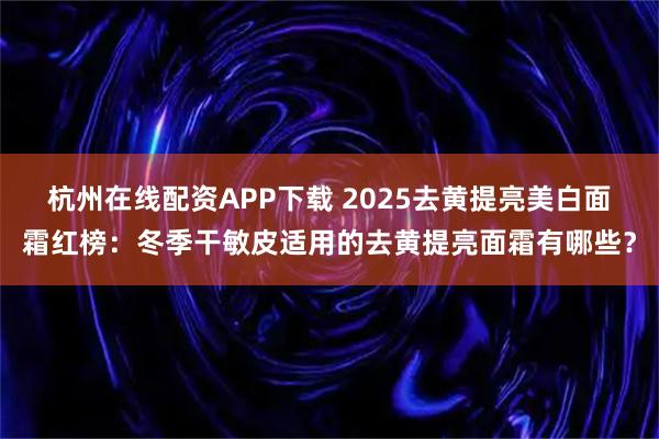 杭州在线配资APP下载 2025去黄提亮美白面霜红榜：冬季干敏皮适用的去黄提亮面霜有哪些？