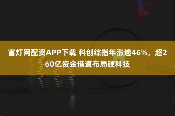 富灯网配资APP下载 科创综指年涨逾46%，超260亿资金借道布局硬科技