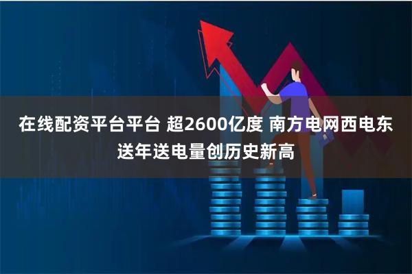 在线配资平台平台 超2600亿度 南方电网西电东送年送电量创历史新高