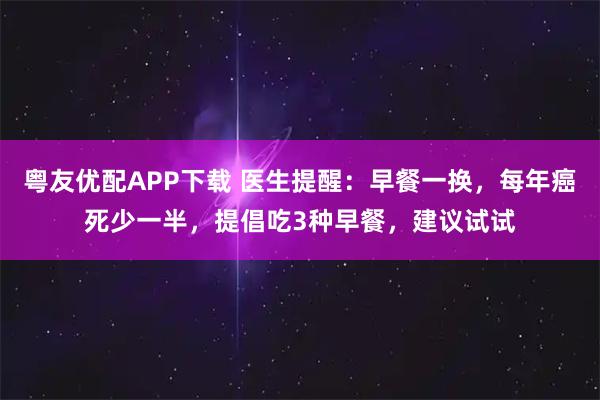 粤友优配APP下载 医生提醒：早餐一换，每年癌死少一半，提倡吃3种早餐，建议试试