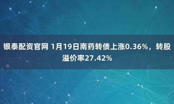 银泰配资官网 1月19日南药转债上涨0.36%，转股溢价率27.42%
